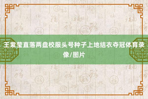 王紫莹直落两盘校服头号种子上地结衣夺冠体育录像/图片