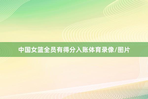 中国女篮全员有得分入账体育录像/图片