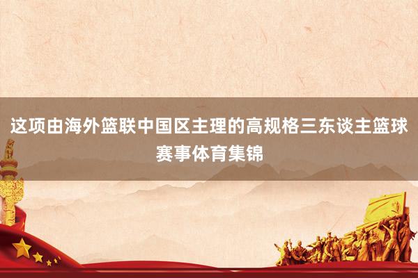 这项由海外篮联中国区主理的高规格三东谈主篮球赛事体育集锦