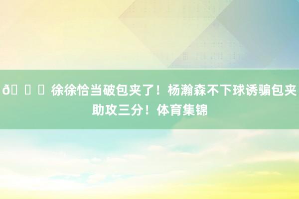😘徐徐恰当破包夹了！杨瀚森不下球诱骗包夹助攻三分！体育集锦