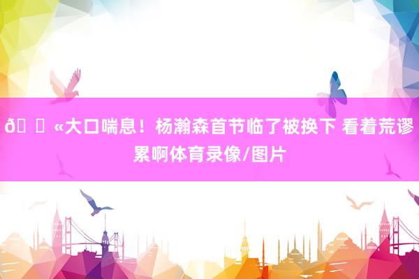😫大口喘息！杨瀚森首节临了被换下 看着荒谬累啊体育录像/图片