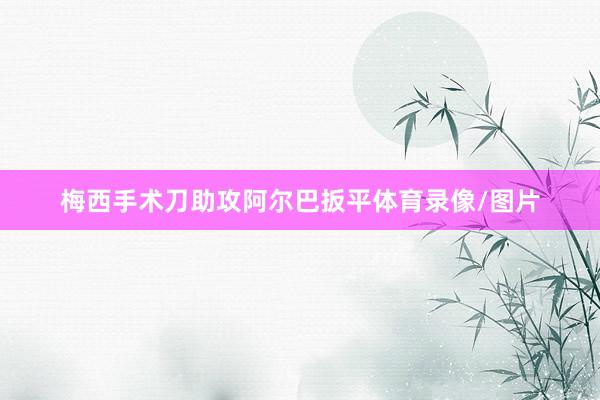 梅西手术刀助攻阿尔巴扳平体育录像/图片