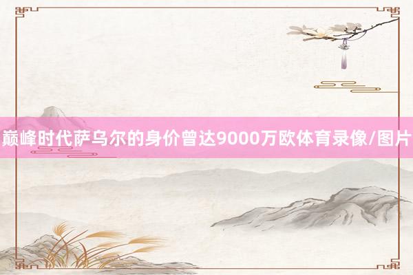 巅峰时代萨乌尔的身价曾达9000万欧体育录像/图片