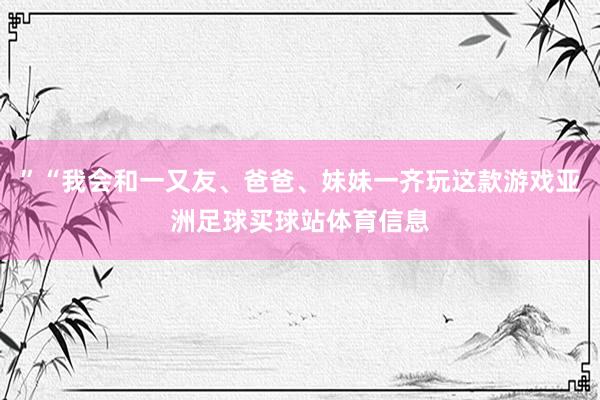 ”“我会和一又友、爸爸、妹妹一齐玩这款游戏亚洲足球买球站体育信息
