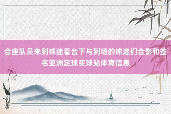 合座队员来到球迷看台下与到场的球迷们合影和签名亚洲足球买球站体育信息