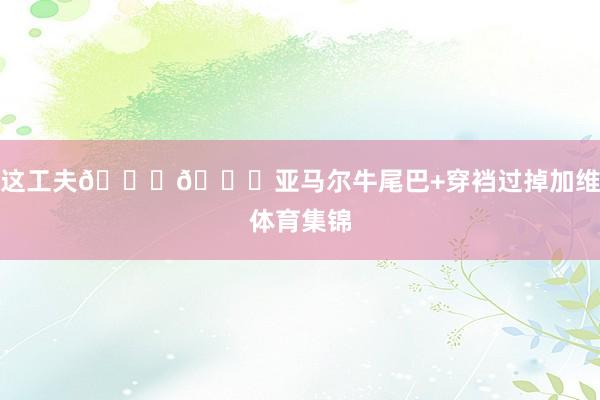 这工夫😍😍亚马尔牛尾巴+穿裆过掉加维体育集锦