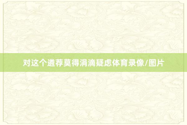 对这个遴荐莫得涓滴疑虑体育录像/图片