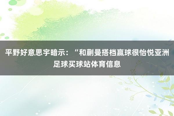 平野好意思宇暗示：“和蒯曼搭档赢球很怡悦亚洲足球买球站体育信息