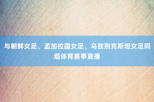与朝鲜女足、孟加拉国女足、乌兹别克斯坦女足同组体育赛事直播