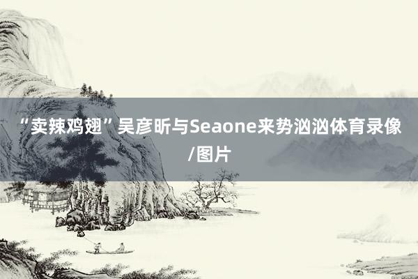 “卖辣鸡翅”吴彦昕与Seaone来势汹汹体育录像/图片