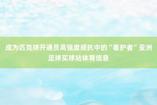 成为匹克球开通员高强度顽抗中的“看护者”亚洲足球买球站体育信息