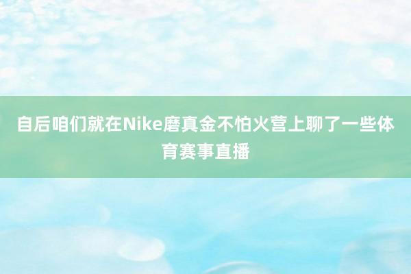 自后咱们就在Nike磨真金不怕火营上聊了一些体育赛事直播