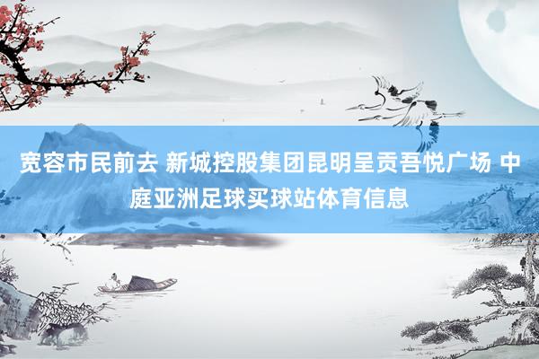 宽容市民前去 新城控股集团昆明呈贡吾悦广场 中庭亚洲足球买球站体育信息