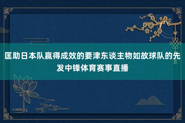 匡助日本队赢得成效的要津东谈主物如故球队的先发中锋体育赛事直播