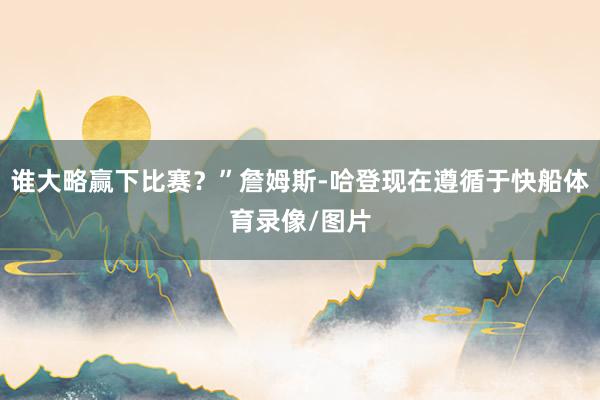 谁大略赢下比赛？”詹姆斯-哈登现在遵循于快船体育录像/图片
