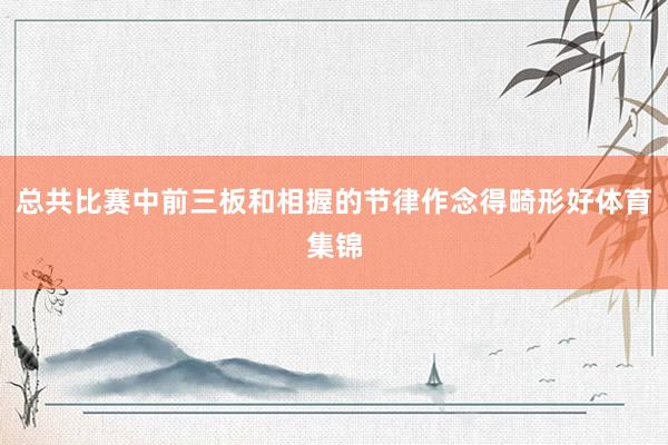 总共比赛中前三板和相握的节律作念得畸形好体育集锦