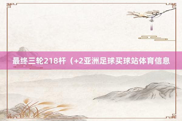 最终三轮218杆（+2亚洲足球买球站体育信息