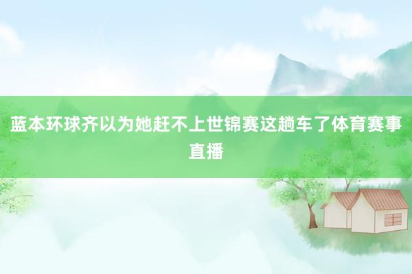 蓝本环球齐以为她赶不上世锦赛这趟车了体育赛事直播