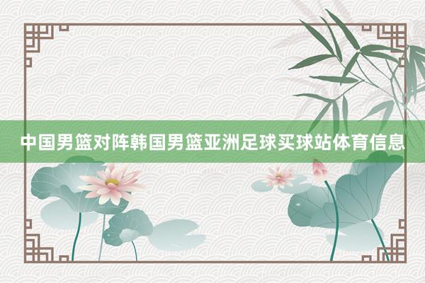 中国男篮对阵韩国男篮亚洲足球买球站体育信息