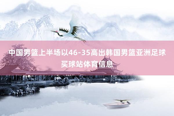 中国男篮上半场以46-35高出韩国男篮亚洲足球买球站体育信息