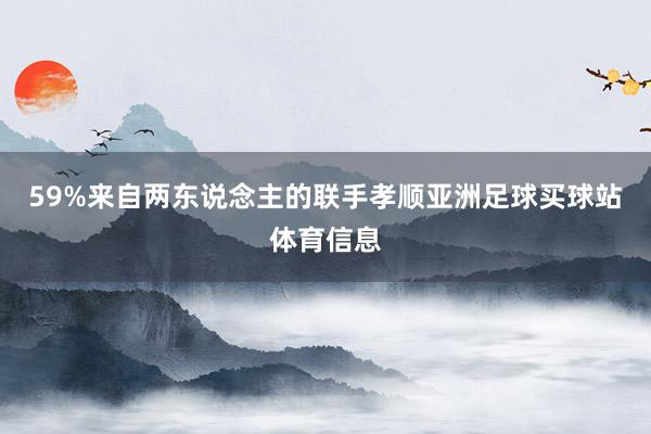59%来自两东说念主的联手孝顺亚洲足球买球站体育信息