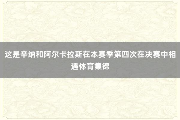 这是辛纳和阿尔卡拉斯在本赛季第四次在决赛中相遇体育集锦