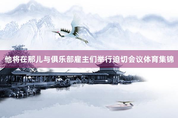 他将在那儿与俱乐部雇主们举行迫切会议体育集锦