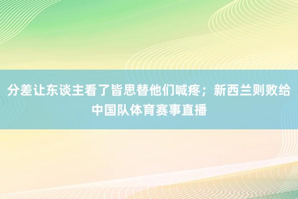分差让东谈主看了皆思替他们喊疼；新西兰则败给中国队体育赛事直播