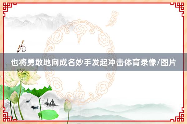 也将勇敢地向成名妙手发起冲击体育录像/图片
