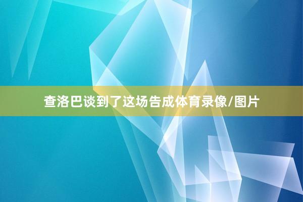 查洛巴谈到了这场告成体育录像/图片