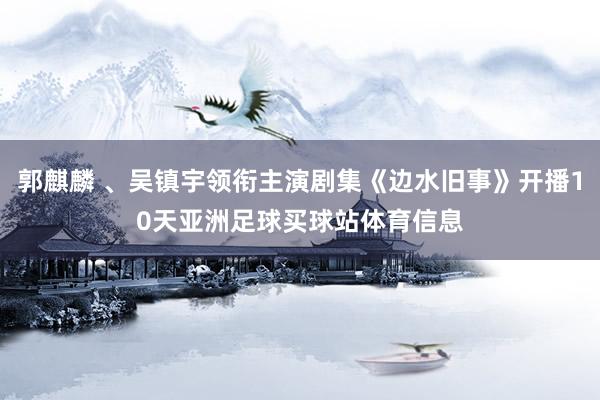 郭麒麟 、吴镇宇领衔主演剧集《边水旧事》开播10天亚洲足球买球站体育信息