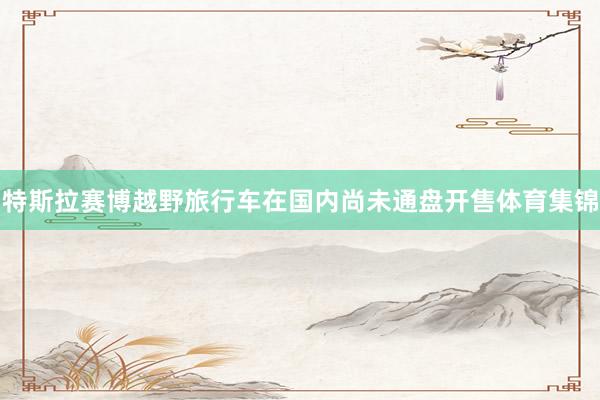 特斯拉赛博越野旅行车在国内尚未通盘开售体育集锦