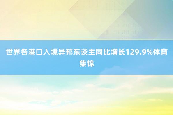 世界各港口入境异邦东谈主同比增长129.9%体育集锦