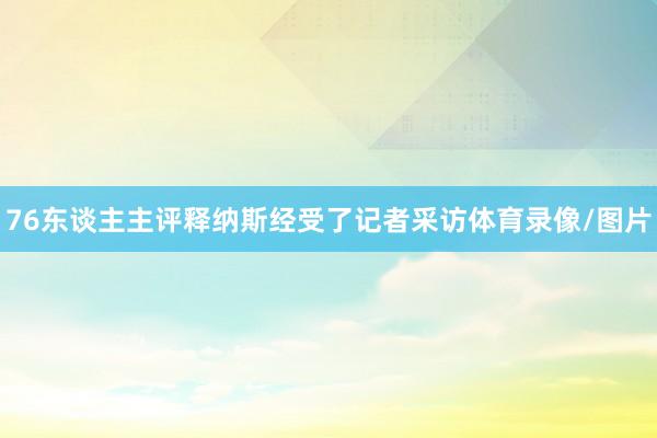 76东谈主主评释纳斯经受了记者采访体育录像/图片