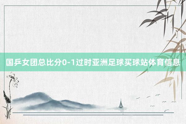 国乒女团总比分0-1过时亚洲足球买球站体育信息