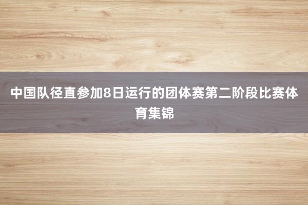中国队径直参加8日运行的团体赛第二阶段比赛体育集锦