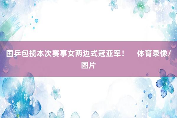 国乒包揽本次赛事女两边式冠亚军！    体育录像/图片
