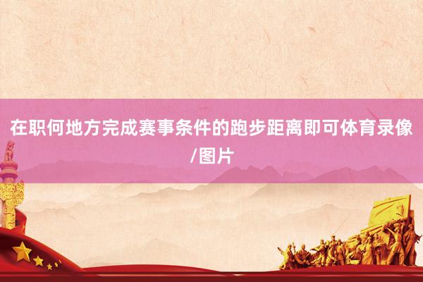 在职何地方完成赛事条件的跑步距离即可体育录像/图片
