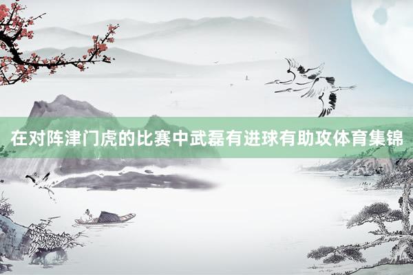 在对阵津门虎的比赛中武磊有进球有助攻体育集锦