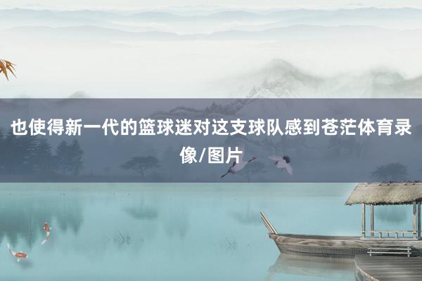 也使得新一代的篮球迷对这支球队感到苍茫体育录像/图片