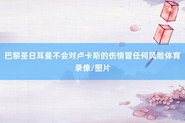 巴黎圣日耳曼不会对卢卡斯的伤情冒任何风险体育录像/图片