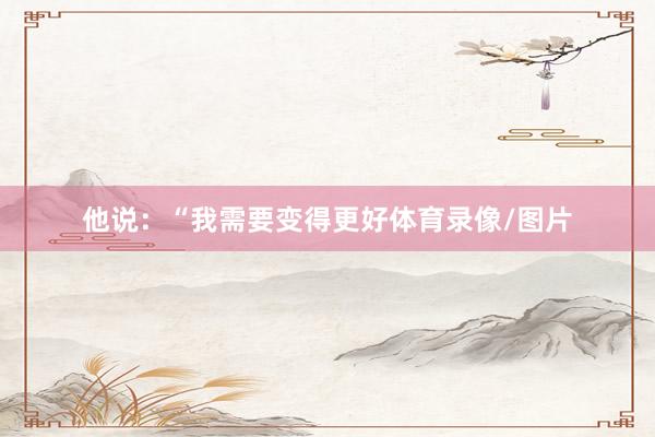 他说：“我需要变得更好体育录像/图片