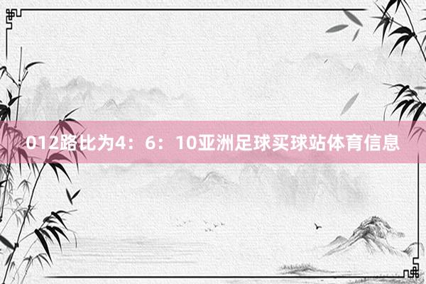 012路比为4：6：10亚洲足球买球站体育信息