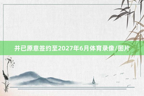 并已原意签约至2027年6月体育录像/图片