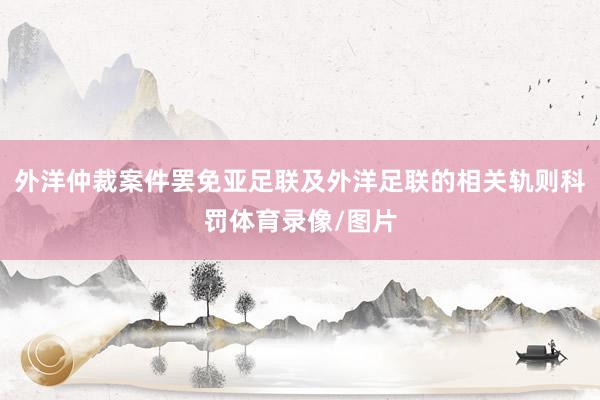 外洋仲裁案件罢免亚足联及外洋足联的相关轨则科罚体育录像/图片