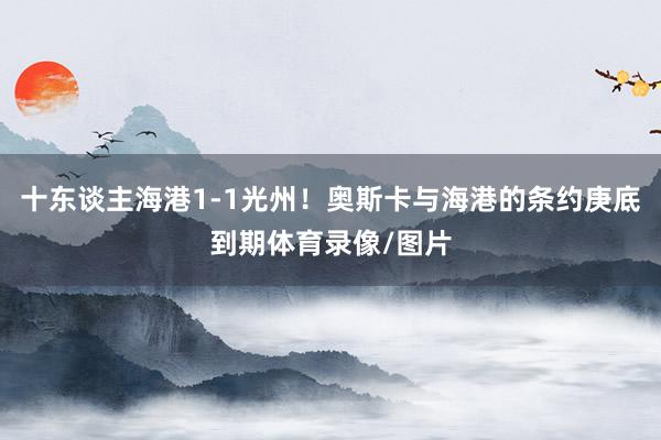 十东谈主海港1-1光州！奥斯卡与海港的条约庚底到期体育录像/图片