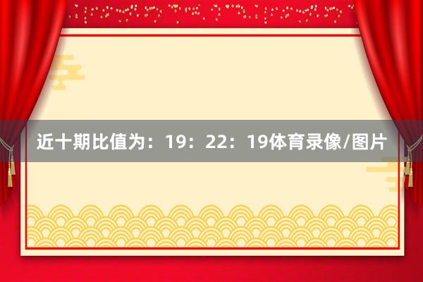 近十期比值为：19：22：19体育录像/图片
