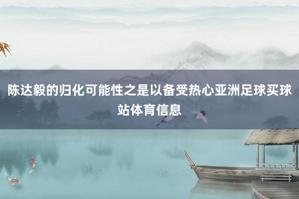 陈达毅的归化可能性之是以备受热心亚洲足球买球站体育信息