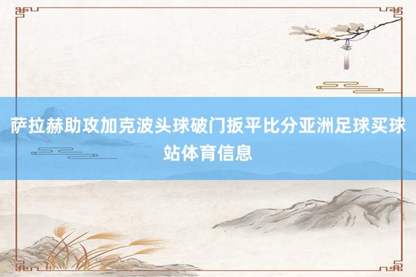 萨拉赫助攻加克波头球破门扳平比分亚洲足球买球站体育信息