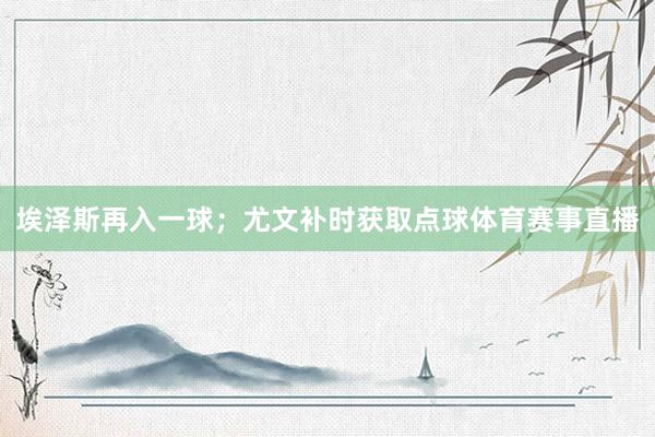埃泽斯再入一球；尤文补时获取点球体育赛事直播